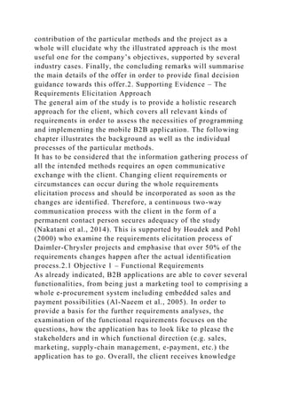 contribution of the particular methods and the project as a
whole will elucidate why the illustrated approach is the most
useful one for the company’s objectives, supported by several
industry cases. Finally, the concluding remarks will summarise
the main details of the offer in order to provide final decision
guidance towards this offer.2. Supporting Evidence – The
Requirements Elicitation Approach
The general aim of the study is to provide a holistic research
approach for the client, which covers all relevant kinds of
requirements in order to assess the necessities of programming
and implementing the mobile B2B application. The following
chapter illustrates the background as well as the individual
processes of the particular methods.
It has to be considered that the information gathering process of
all the intended methods requires an open communicative
exchange with the client. Changing client requirements or
circumstances can occur during the whole requirements
elicitation process and should be incorporated as soon as the
changes are identified. Therefore, a continuous two-way
communication process with the client in the form of a
permanent contact person secures adequacy of the study
(Nakatani et al., 2014). This is supported by Houdek and Pohl
(2000) who examine the requirements elicitation process of
Daimler-Chrysler projects and emphasise that over 50% of the
requirements changes happen after the actual identification
process.2.1 Objective 1 – Functional Requirements
As already indicated, B2B applications are able to cover several
functionalities, from being just a marketing tool to comprising a
whole e-procurement system including embedded sales and
payment possibilities (Al-Naeem et al., 2005). In order to
provide a basis for the further requirements analyses, the
examination of the functional requirements focuses on the
questions, how the application has to look like to please the
stakeholders and in which functional direction (e.g. sales,
marketing, supply-chain management, e-payment, etc.) the
application has to go. Overall, the client receives knowledge
 
