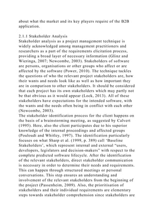about what the market and its key players require of the B2B
application.
2.1.1 Stakeholder Analysis
Stakeholder analysis as a project management technique is
widely acknowledged among management practitioners and
researchers as a part of the requirements elicitation process,
providing a broad layer of necessary information (Glinz and
Wieringa, 2007; Newcombe, 2003). Stakeholders of software
are persons, organisations or other groups who affect or are
affected by the software (Power, 2010). The technique tackles
the questions of who the relevant project stakeholders are, how
their wants and needs look like as well as how important they
are in comparison to other stakeholders. It should be considered
that each project has its own stakeholders which may partly not
be that obvious as it would appear (Lock, 2013). All of these
stakeholders have expectations for the intended software, with
the wants and the needs often being in conflict with each other
(Newcombe, 2003).
The stakeholder identification process for the client happens on
the basis of a brainstorming meeting, as suggested by Calvert
(1995). Here, also the client participates due to his superior
knowledge of the internal proceedings and affected groups
(Pouloudi and Whitley, 1997). The identification particularly
focuses on what Sharp et al. (1999, p. 389) call ‘Baseline
Stakeholders’, which represent internal and external “users,
developers, legislators and decision-makers” with respect to the
complete predicted software lifecycle. After the identification
of the relevant stakeholders, direct stakeholder communication
is necessary in order to determine their needs and requirements.
This can happen through structured meetings or personal
conversations. This step ensures an understanding and
involvement of the relevant stakeholders from the beginning of
the project (Passenheim, 2009). Also, the prioritisation of
stakeholders and their individual requirements are elementary
steps towards stakeholder comprehension since stakeholders are
 