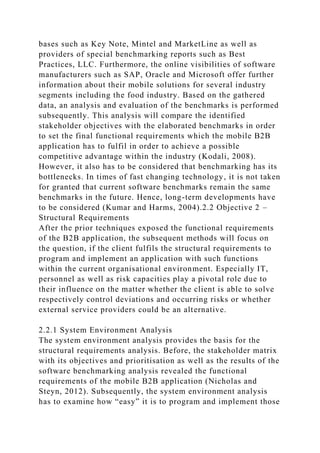 bases such as Key Note, Mintel and MarketLine as well as
providers of special benchmarking reports such as Best
Practices, LLC. Furthermore, the online visibilities of software
manufacturers such as SAP, Oracle and Microsoft offer further
information about their mobile solutions for several industry
segments including the food industry. Based on the gathered
data, an analysis and evaluation of the benchmarks is performed
subsequently. This analysis will compare the identified
stakeholder objectives with the elaborated benchmarks in order
to set the final functional requirements which the mobile B2B
application has to fulfil in order to achieve a possible
competitive advantage within the industry (Kodali, 2008).
However, it also has to be considered that benchmarking has its
bottlenecks. In times of fast changing technology, it is not taken
for granted that current software benchmarks remain the same
benchmarks in the future. Hence, long-term developments have
to be considered (Kumar and Harms, 2004).2.2 Objective 2 –
Structural Requirements
After the prior techniques exposed the functional requirements
of the B2B application, the subsequent methods will focus on
the question, if the client fulfils the structural requirements to
program and implement an application with such functions
within the current organisational environment. Especially IT,
personnel as well as risk capacities play a pivotal role due to
their influence on the matter whether the client is able to solve
respectively control deviations and occurring risks or whether
external service providers could be an alternative.
2.2.1 System Environment Analysis
The system environment analysis provides the basis for the
structural requirements analysis. Before, the stakeholder matrix
with its objectives and prioritisation as well as the results of the
software benchmarking analysis revealed the functional
requirements of the mobile B2B application (Nicholas and
Steyn, 2012). Subsequently, the system environment analysis
has to examine how “easy” it is to program and implement those
 