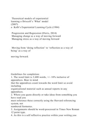 Theoretical models of experiential
learning o Driscoll’s ‘What’ model
(2007)
o Kolb’s Experiential Learning Cycle (1984)
Progression and Regression (Illeris, 2014)
Managing change as a way of moving forward
Managing stress as a way of moving forward
Moving from ‘doing reflection’ to ‘reflection as a way of
being’ as a way of
moving forward.
Guidelines for completion:
1. The word limit is 3.600 words, +/- 10% inclusive of
appendices. Bear in mind
that the appendices count towards the word limit so avoid
including
organisational material such as annual reports in any
appendices.
2. Where you quote directly or take ideas from something you
have read you
must reference these correctly using the Harvard referencing
system, not
numbered footnotes.
3. Assignments should be word-processed in Times New Roman
12 point type.
4. As this is a self reflective practice within your writing you
 