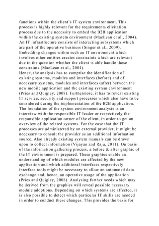 functions within the client’s IT system environment. This
process is highly relevant for the requirements elicitation
process due to the necessity to embed the B2B application
within the existing system environment (MacLean et al., 2004).
An IT infrastructure consists of interacting subsystems which
are part of the operative business (Singer et al., 2009).
Embedding changes within such an IT environment which
involves other entities creates constraints which are relevant
due to the question whether the client is able handle these
constraints (MacLean et al., 2004).
Hence, the analysis has to comprise the identification of
existing systems, modules and interfaces (before) and of
necessary systems, modules and interfaces (after) between the
new mobile application and the existing system environment
(Pries and Quigley, 2008). Furthermore, it has to reveal existing
IT service, security and support processes which also have to be
considered during the implementation of the B2B application.
The foundation of the system environment analysis is an
interview with the responsible IT leader or respectively the
responsible application owner of the client, in order to get an
overview of the related systems. For the case that the IT
processes are administered by an external provider, it might be
necessary to consult the provider as an additional information
source. Also already existing system manuals can be drawn
upon to collect information (Vijayan and Raju, 2011). On basis
of the information gathering process, a before & after graphic of
the IT environment is prepared. These graphics enable an
understanding of which modules are affected by the new
application and which additional interfaces respectively
interface tools might be necessary to allow an automated data
exchange and, hence, an operative usage of the application
(Pries and Quigley, 2008). Analysing further needs which may
be derived from the graphics will reveal possible necessary
module adoptions. Depending on which systems are affected, it
is also possible to detect which particular IT skills are needed
in order to conduct these changes. This provides the basis for
 