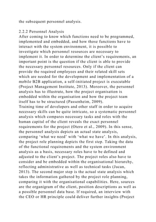 the subsequent personnel analysis.
2.2.2 Personnel Analysis
After coming to know which functions need to be programmed,
implemented and embedded, and how those functions have to
interact with the system environment, it is possible to
investigate which personnel resources are necessary to
implement it. In order to determine the client’s requirements, an
important point is the question if the client is able to provide
the necessary personnel resources. Only if the client can
provide the required employees and their related skill sets
which are needed for the development and implementation of a
mobile B2B application, a self-initiated project is executable
(Project Management Institute, 2013). Moreover, the personnel
analysis has to illustrate, how the project organisation is
embedded within the organisation and how the project team
itself has to be structured (Passenheim, 2009).
Training time of developers and other staff in order to acquire
necessary skills can be quite intricate, so a systematic personnel
analysis which compares necessary tasks and roles with the
human capital of the client reveals the exact personnel
requirements for the project (Otero et al., 2009). In this sense,
the personnel analysis depicts an actual state analysis,
comparing ‘what we need’ with ‘what we have’. In this analysis,
the project role planning depicts the first step. Taking the data
of the functional requirements and the system environment
analysis as a basis, necessary roles have to be defined and
adjusted to the client’s project. The project roles also have to
consider and be embedded within the organisational hierarchy,
reflecting administrative as well as technical tasks (Jucan,
2013). The second major step is the actual state analysis which
takes the information gathered by the project role planning,
comparing it with the organisational capabilities. Here, sources
are the organigram of the client, position descriptions as well as
a possible personnel data base. If required, an interview with
the CEO or HR principle could deliver further insights (Project
 