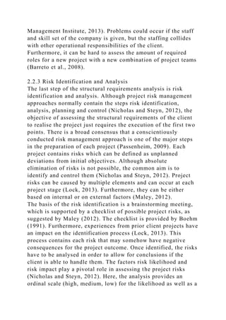 Management Institute, 2013). Problems could occur if the staff
and skill set of the company is given, but the staffing collides
with other operational responsibilities of the client.
Furthermore, it can be hard to assess the amount of required
roles for a new project with a new combination of project teams
(Barreto et al., 2008).
2.2.3 Risk Identification and Analysis
The last step of the structural requirements analysis is risk
identification and analysis. Although project risk management
approaches normally contain the steps risk identification,
analysis, planning and control (Nicholas and Steyn, 2012), the
objective of assessing the structural requirements of the client
to realise the project just requires the execution of the first two
points. There is a broad consensus that a conscientiously
conducted risk management approach is one of the major steps
in the preparation of each project (Passenheim, 2009). Each
project contains risks which can be defined as unplanned
deviations from initial objectives. Although absolute
elimination of risks is not possible, the common aim is to
identify and control them (Nicholas and Steyn, 2012). Project
risks can be caused by multiple elements and can occur at each
project stage (Lock, 2013). Furthermore, they can be either
based on internal or on external factors (Maley, 2012).
The basis of the risk identification is a brainstorming meeting,
which is supported by a checklist of possible project risks, as
suggested by Maley (2012). The checklist is provided by Boehm
(1991). Furthermore, experiences from prior client projects have
an impact on the identification process (Lock, 2013). This
process contains each risk that may somehow have negative
consequences for the project outcome. Once identified, the risks
have to be analysed in order to allow for conclusions if the
client is able to handle them. The factors risk likelihood and
risk impact play a pivotal role in assessing the project risks
(Nicholas and Steyn, 2012). Here, the analysis provides an
ordinal scale (high, medium, low) for the likelihood as well as a
 