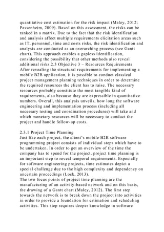 quantitative cost estimation for the risk impact (Maley, 2012;
Passenheim, 2009). Based on this assessment, the risks can be
ranked in a matrix. Due to the fact that the risk identification
and analysis affect multiple requirements elicitation areas such
as IT, personnel, time and costs risks, the risk identification and
analysis are conducted as an overarching process (see Gantt
chart). This approach enables a gapless identification,
considering the possibility that other methods also reveal
additional risks.2.3 Objective 3 – Resources Requirements
After revealing the structural requirements for implementing a
mobile B2B application, it is possible to conduct classical
project management planning techniques in order to determine
the required resources the client has to raise. The necessary
resources probably constitute the most tangible kind of
requirements, also because they are expressible in quantitative
numbers. Overall, this analysis unveils, how long the software
engineering and implementation process (including all
necessary testing and coordination procedures) will take and
which monetary resources will be necessary to conduct the
project and handle follow-up costs.
2.3.1 Project Time Planning
Just like each project, the client’s mobile B2B software
programming project consists of individual steps which have to
be undertaken. In order to get an overview of the time the
company has to spend for the project, project time planning is
an important step to reveal temporal requirements. Especially
for software engineering projects, time estimates depict a
special challenge due to the high complexity and dependency on
uncertain proceedings (Lock, 2013).
The two focus points of project time planning are the
manufacturing of an activity-based network and on this basis,
the drawing of a Gantt chart (Maley, 2012). The first step
towards the network is to break down the project into activities
in order to provide a foundation for estimation and scheduling
activities. This step requires deeper knowledge in software
 