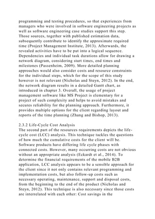 programming and testing procedures, so that experiences from
managers who were involved in software engineering projects as
well as software engineering case studies support this step.
Those sources, together with published estimation data,
subsequently contribute to identify the approximate required
time (Project Management Institute, 2013). Afterwards, the
revealed activities have to be put into a logical sequence.
Dependencies and individual task durations allow for drawing a
network diagram, considering start times, end times and
milestones (Passenheim, 2009). More detailed planning
approaches would also consider costs and resource constraints
for the individual steps, which for the scope of this study
however is not relevant (Nicholas and Steyn, 2012). In the end,
the network diagram results in a detailed Gantt chart, as
introduced in chapter 3. Overall, the usage of project
management software like MS Project is elementary for a
project of such complexity and helps to avoid mistakes and
secures reliability for the planning approach. Furthermore, it
provides multiple options for the client regarding layout and
reports of the time planning (Zhang and Bishop, 2013).
2.3.2 Life-Cycle Cost Analysis
The second part of the resources requirements depicts the life-
cycle cost (LCC) analysis. This technique tackles the questions
of how much the cumulative costs for the client will be.
Software products have differing life cycle phases with
connected costs. However, many occurring costs are not obvious
without an appropriate analysis (Eckardt et al., 2014). To
determine the financial requirements of the mobile B2B
application, LCC analysis appears to be a sensible approach for
the client since it not only contains relevant programming and
implementation costs, but also follow-up costs such as
necessary operating, maintenance, support and disposal costs,
from the beginning to the end of the product (Nicholas and
Steyn, 2012). This technique is also necessary since those costs
are interrelated with each other: Cost savings in the
 