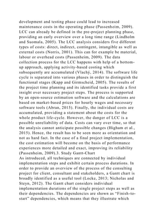 development and testing phase could lead to increased
maintenance costs in the operating phase (Passenheim, 2009).
LCC can already be defined in the pre-project planning phase,
providing an early overview over a long time range (Lindholm
and Suomala, 2005). The LCC analysis considers five different
types of costs: direct, indirect, contingent, intangible as well as
external costs (Norris, 2001). This can for example be material,
labour or overhead costs (Passenheim, 2009). The data
collection process for the LCC happens with help of a bottom-
up approach, applying activity-based costing which
subsequently are accumulated (Vlachý, 2014). The software life
cycle is separated into various phases in order to distinguish the
functional stages (Kapp and Girmscheid, 2005). The results of
the project time planning and its identified tasks provide a first
insight over necessary project steps. The process is supported
by an open-source estimation software and the calculations are
based on market-based prices for hourly wages and necessary
software tools (Abran, 2015). Finally, the individual costs are
accumulated, providing a statement about the costs for the
whole product life-cycle. However, the danger of LCC is a
possible unreliability of data. Costs can vary over time, so that
the analysis cannot anticipate possible changes (Higham et al.,
2015). Hence, the result has to be seen more as orientation and
not as hard fact. In the case of a final project implementation,
the cost estimation will become on the basis of performance
experiences more detailed and exact, improving its reliability
(Passenheim, 2009).3. Study Gantt-Chart
As introduced, all techniques are connected by individual
implementation steps and exhibit certain process durations. In
order to provide an overview of the process of the consulting
project for client, consultant and stakeholders, a Gantt chart is
broadly identified as a useful tool (Locke, 2013; Nicholas and
Steyn, 2012). The Gantt chart considers individual
implementation durations of the single project steps as well as
their dependencies. The dependencies are shown as “Finish-to-
start” dependencies, which means that they illustrate which
 