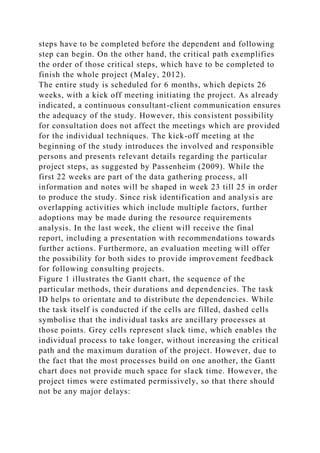 steps have to be completed before the dependent and following
step can begin. On the other hand, the critical path exemplifies
the order of those critical steps, which have to be completed to
finish the whole project (Maley, 2012).
The entire study is scheduled for 6 months, which depicts 26
weeks, with a kick off meeting initiating the project. As already
indicated, a continuous consultant-client communication ensures
the adequacy of the study. However, this consistent possibility
for consultation does not affect the meetings which are provided
for the individual techniques. The kick-off meeting at the
beginning of the study introduces the involved and responsible
persons and presents relevant details regarding the particular
project steps, as suggested by Passenheim (2009). While the
first 22 weeks are part of the data gathering process, all
information and notes will be shaped in week 23 till 25 in order
to produce the study. Since risk identification and analysis are
overlapping activities which include multiple factors, further
adoptions may be made during the resource requirements
analysis. In the last week, the client will receive the final
report, including a presentation with recommendations towards
further actions. Furthermore, an evaluation meeting will offer
the possibility for both sides to provide improvement feedback
for following consulting projects.
Figure 1 illustrates the Gantt chart, the sequence of the
particular methods, their durations and dependencies. The task
ID helps to orientate and to distribute the dependencies. While
the task itself is conducted if the cells are filled, dashed cells
symbolise that the individual tasks are ancillary processes at
those points. Grey cells represent slack time, which enables the
individual process to take longer, without increasing the critical
path and the maximum duration of the project. However, due to
the fact that the most processes build on one another, the Gantt
chart does not provide much space for slack time. However, the
project times were estimated permissively, so that there should
not be any major delays:
 