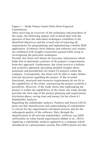 Figure 1 – Study Project Gantt Chart (Own Figure)4.
Contribution
After receiving an overview of the techniques and procedure of
the study, the following chapter will in detail deal with the
question of how the individual techniques contribute to the
identified objectives and the overall aim of exposing all
requirements for programming and implementing a mobile B2B
application. Evidences from industry and software case studies
are combined with insights researchers gained while using or
investigating the particular techniques.
Overall, the client will obtain all necessary information which
helps him to determine a picture of the project’s requirements
from this approach. Furthermore, the client receives a holistic
and scientific approach, providing detailed insights about
potentials and possibilities for future IT projects within the
company. Consequently, the client will be able to make further
relevant decisions regarding the project. If the revealed
functional, structural and resources requirements do not fit to
the capabilities of the client, outsourcing the project could be a
possibility. However, if the study shows that undertaking the
project is within the capabilities of the client, the study already
provides the first step of the project planning and requirements
elicitation phase, saving time and money for the client.4.1
Stakeholder Analysis
Regarding the stakeholder analysis, Pacheco and Garcia (2012)
point out that identification and understanding of stakeholders
is critical for the requirements elicitation process and for the
subsequent quality of the software. Only through the
identification of all relevant stakeholders, software can fulfil
sufficiently its value-based requirements (Babar et al., 2015).
Applying a stakeholder analysis approach at a company which
introduced an e-procurement system, Pan (2005) points out that
 