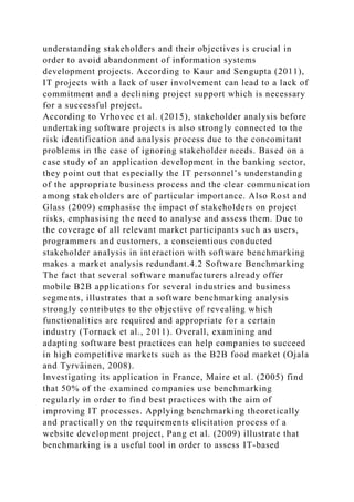 understanding stakeholders and their objectives is crucial in
order to avoid abandonment of information systems
development projects. According to Kaur and Sengupta (2011),
IT projects with a lack of user involvement can lead to a lack of
commitment and a declining project support which is necessary
for a successful project.
According to Vrhovec et al. (2015), stakeholder analysis before
undertaking software projects is also strongly connected to the
risk identification and analysis process due to the concomitant
problems in the case of ignoring stakeholder needs. Based on a
case study of an application development in the banking sector,
they point out that especially the IT personnel’s understanding
of the appropriate business process and the clear communication
among stakeholders are of particular importance. Also Rost and
Glass (2009) emphasise the impact of stakeholders on project
risks, emphasising the need to analyse and assess them. Due to
the coverage of all relevant market participants such as users,
programmers and customers, a conscientious conducted
stakeholder analysis in interaction with software benchmarking
makes a market analysis redundant.4.2 Software Benchmarking
The fact that several software manufacturers already offer
mobile B2B applications for several industries and business
segments, illustrates that a software benchmarking analysis
strongly contributes to the objective of revealing which
functionalities are required and appropriate for a certain
industry (Tornack et al., 2011). Overall, examining and
adapting software best practices can help companies to succeed
in high competitive markets such as the B2B food market (Ojala
and Tyrväinen, 2008).
Investigating its application in France, Maire et al. (2005) find
that 50% of the examined companies use benchmarking
regularly in order to find best practices with the aim of
improving IT processes. Applying benchmarking theoretically
and practically on the requirements elicitation process of a
website development project, Pang et al. (2009) illustrate that
benchmarking is a useful tool in order to assess IT-based
 