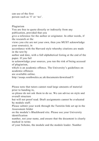 can use of the first
person such as ‘I’ or ‘we’.
Plagiarism
You are free to quote directly or indirectly from any
publication, provided that you
give a reference for the author or originator. In other words, if
the research or the
views you cite are not your own, then you MUST acknowledge
your source(s), in
accordance with the Harvard style whereby citations are made
in the text by
author and date, with a full alphabetical listing at the end of the
paper. If you fail
to acknowledge your sources, you run the risk of being accused
of plagiarism,
which is an academic offence. The University’s guidelines on
academic offences
are available online.
http://asaqs.southwales.ac.uk/documents/download/5/
Please note that tutors cannot read large amounts of material
prior to handing in,
so please do not ask them to do so. We can advise on style and
overall structure
but will not proof read. Draft assignments cannot be evaluated
by module staff.
Please submit your work through the Turnitin link set up in the
Assessment folder
on the module’s Blackboard site. Please use your University
identification
number, not your name, and ensure that the document is clearly
marked in terms
of your Scheme, the module and the module leader. Number
 