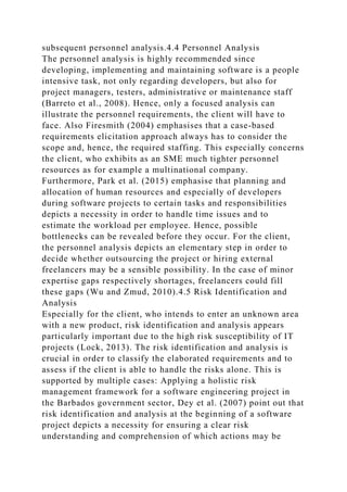 subsequent personnel analysis.4.4 Personnel Analysis
The personnel analysis is highly recommended since
developing, implementing and maintaining software is a people
intensive task, not only regarding developers, but also for
project managers, testers, administrative or maintenance staff
(Barreto et al., 2008). Hence, only a focused analysis can
illustrate the personnel requirements, the client will have to
face. Also Firesmith (2004) emphasises that a case-based
requirements elicitation approach always has to consider the
scope and, hence, the required staffing. This especially concerns
the client, who exhibits as an SME much tighter personnel
resources as for example a multinational company.
Furthermore, Park et al. (2015) emphasise that planning and
allocation of human resources and especially of developers
during software projects to certain tasks and responsibilities
depicts a necessity in order to handle time issues and to
estimate the workload per employee. Hence, possible
bottlenecks can be revealed before they occur. For the client,
the personnel analysis depicts an elementary step in order to
decide whether outsourcing the project or hiring external
freelancers may be a sensible possibility. In the case of minor
expertise gaps respectively shortages, freelancers could fill
these gaps (Wu and Zmud, 2010).4.5 Risk Identification and
Analysis
Especially for the client, who intends to enter an unknown area
with a new product, risk identification and analysis appears
particularly important due to the high risk susceptibility of IT
projects (Lock, 2013). The risk identification and analysis is
crucial in order to classify the elaborated requirements and to
assess if the client is able to handle the risks alone. This is
supported by multiple cases: Applying a holistic risk
management framework for a software engineering project in
the Barbados government sector, Dey et al. (2007) point out that
risk identification and analysis at the beginning of a software
project depicts a necessity for ensuring a clear risk
understanding and comprehension of which actions may be
 