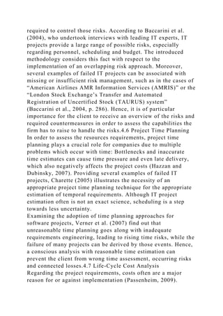 required to control those risks. According to Baccarini et al.
(2004), who undertook interviews with leading IT experts, IT
projects provide a large range of possible risks, especially
regarding personnel, scheduling and budget. The introduced
methodology considers this fact with respect to the
implementation of an overlapping risk approach. Moreover,
several examples of failed IT projects can be associated with
missing or insufficient risk management, such as in the cases of
“American Airlines AMR Information Services (AMRIS)” or the
“London Stock Exchange’s Transfer and Automated
Registration of Uncertified Stock (TAURUS) system”
(Baccarini et al., 2004, p. 286). Hence, it is of particular
importance for the client to receive an overview of the risks and
required countermeasures in order to assess the capabilities the
firm has to raise to handle the risks.4.6 Project Time Planning
In order to assess the resources requirements, project time
planning plays a crucial role for companies due to multiple
problems which occur with time: Bottlenecks and inaccurate
time estimates can cause time pressure and even late delivery,
which also negatively affects the project costs (Hazzan and
Dubinsky, 2007). Providing several examples of failed IT
projects, Charette (2005) illustrates the necessity of an
appropriate project time planning technique for the appropriate
estimation of temporal requirements. Although IT project
estimation often is not an exact science, scheduling is a step
towards less uncertainty.
Examining the adoption of time planning approaches for
software projects, Verner et al. (2007) find out that
unreasonable time planning goes along with inadequate
requirements engineering, leading to rising time risks, while the
failure of many projects can be derived by those events. Hence,
a conscious analysis with reasonable time estimation can
prevent the client from wrong time assessment, occurring risks
and connected losses.4.7 Life-Cycle Cost Analysis
Regarding the project requirements, costs often are a major
reason for or against implementation (Passenheim, 2009).
 