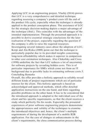 Applying LCC in an engineering project, Vlachý (2014) proves
that LCC is a very comprehensive and detailed technique
regarding assessing a company’s product costs till the end of
the product life cycle, especially when the technique is already
applied in the product conception phase. The assistance of LCC
for the strategic decision-making depicts a major advantage of
the technique (ibid.). This coincides with the advantages of the
intended implementation: Through the presented approach it is
possible to derive essential strategic conclusions for the later
realisation of the project, especially regarding the question if
the company is able to raise the required resources.
Investigating several industry cases about the adoption of LCC,
Korpi and Ala-Risku (2008) point out that the technique is
particularly popular due to its provided insights concerning
long-term affordability which makes it superior in comparison
to other cost estimation techniques. Also Chikofsky and Cross
(1990) underline the fact that LCC reduces a lot of uncertainty
for software projects by revealing hidden costs. This is of
particular importance for SMEs which come not from an IT
background due to possible lacks in estimating software costs.5.
Concluding Remarks
Overall, the offer provides a holistic approach to reliably reveal
different kinds of project requirements which are of particular
interest for the client. This holistic approach is based on
acknowledged and approved methods, which offer detailed
application instructions on the one hand, and hints regarding
possible problems on the other hand. It has to be considered that
the introduced approach is adapted to the individual case of the
client and his specific requirements, so that the client receives a
study which perfectly fits his needs. Especially the presented
experiences of prior software engineering projects demonstrate
the appropriateness and validity of the techniques to examine
the introduced objectives and, hence, the client’s multiple
requirements of daring the development of a mobile B2B
application. For the case of changes or enhancements in the
client’s requirements, the close communication process during
 