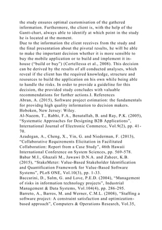 the study ensures optimal customisation of the gathered
information. Furthermore, the client is, with the help of the
Gantt-chart, always able to identify at which point in the study
he is located at the moment.
Due to the information the client receives from the study and
the final presentation about the pivotal results, he will be able
to make the important decision whether it is more sensible to
buy the mobile application or to build and implement it in-
house (“build or buy”) (Cortellessa et al., 2008). This decision
can be derived by the results of all conducted analyses, which
reveal if the client has the required knowledge, structure and
resources to build the application on his own while being able
to handle the risks. In order to provide a guideline for this
decision, the provided study concludes with valuable
recommendations for further actions.I. References
Abran, A. (2015), Software project estimation: the fundamentals
for providng high quality information to decision makers.
Hoboken, New Jersey: Wiley.
Al-Naeem, T., Rabhi, F.A., Benatallah, B. and Ray, P.K. (2005),
“Systematic Approaches for Designing B2B Applications”,
International Journal of Electronic Commerce, Vol.9(2), pp. 41-
70.
Azadegan, A., Cheng, X., Yin, G. and Niederman, F. (2013),
“Collaborative Requirements Elicitation in Facilitated
Collaboration: Report from a Case Study”, 46th Hawaii
International Conference on System Sciences, pp. 569-578.
Babar M.I., Ghazali M., Jawawi D.N.A. and Zaheer, K.B.
(2015), “StakeMeter: Value-Based Stakeholder Identification
and Quantification Framework for Value-Based Software
Systems”, PLoS ONE, Vol.10(3), pp. 1-33.
Baccarini, D., Salm, G. and Love, P.E.D. (2004), “Management
of risks in information technology projects”, Industrial
Management & Data Systems, Vol.104(4), pp. 286-295.
Barreto, A., Barros, M. and Werner, C.M.L. (2008), “Staffing a
software project: A constraint satisfaction and optimization-
based approach”, Computers & Operations Research, Vol.35,
 