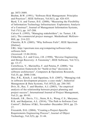 pp. 3073-3089.
Boehm, B.W. (1991), “Software Risk Management: Principles
and Practices”, IEEE Software, Vol.8(1), pp. 426-435.
Byrd, T.A. and Turner, D.E. (2000), “Measuring the Flexibility
of Information Technology Infrastructure: Exploratory Analysis
of a Construct”, Journal of Management Information Systems,
Vol.17(1), pp. 167-208.
Calvert S. (1995), “Managing stakeholders”, in: Turner, J.R.
(ed.), The commercial project manager. Maidenhead: McGraw-
Hill, pp. 214-222.
Charette, R.N. (2005), “Why Software Fails”, IEEE Spectrum
[Online].
URL: http://spectrum.ieee.org/computing/software/why-
software-fails
(Accessed: 13.04.2016).
Chikofsky, E.J. and Cross, J.H. (1990), “Reverse Engineering
and Design Recovery: A Taxonomy”, IEEE Software, Vol.7(1),
pp. 13-17.
Cortellessa, V., Marinellia, F. and Potena, P. (2008), “An
optimization framework for “build-or-buy” decisions in
software architecture”, Computers & Operations Research,
Vol.35, pp. 3090-3106.
Dey, P.K., Kinch, J. and Ogunlana, S.O. (2007), “Managing risk
in software development projects: a case study”, Industrial
Management & Data Systems, Vol.107(2), pp. 284-303.
Dvir, D., Raz, T. and Shenhar, A.J. (2003), “An empirical
analysis of the relationship between project planning and
project success”, International Journal of Project Management,
Vol.21, pp. 89-95.
Eckardt, J.R., Davis, T.L., Stern, R.A., Wong, C.S., Marymee,
R.K. and Bedjanian, A.L. (2014), “The Path to Software Cost
Control”, Defense AT&L, November–December 2014, pp. 23-
27.
Firesmith, D.G. (2004), “Creating a Project-Specific
Requirements Engineering Process”, Journal of Object
Technology, Vol.3(5), pp. 31-44.
 