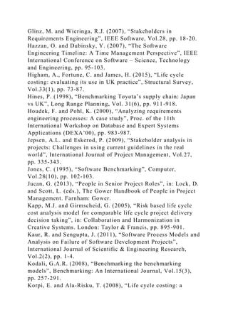 Glinz, M. and Wieringa, R.J. (2007), “Stakeholders in
Requirements Engineering”, IEEE Software, Vol.28, pp. 18-20.
Hazzan, O. and Dubinsky, Y. (2007), “The Software
Engineering Timeline: A Time Management Perspective”, IEEE
International Conference on Software – Science, Technology
and Engineering, pp. 95-103.
Higham, A., Fortune, C. and James, H. (2015), “Life cycle
costing: evaluating its use in UK practice”, Structural Survey,
Vol.33(1), pp. 73-87.
Hines, P. (1998), “Benchmarking Toyota’s supply chain: Japan
vs UK”, Long Range Planning, Vol. 31(6), pp. 911-918.
Houdek, F. and Pohl, K. (2000), “Analyzing requirements
engineering processes: A case study”, Proc. of the 11th
International Workshop on Database and Expert Systems
Applications (DEXA’00), pp. 983-987.
Jepsen, A.L. and Eskerod, P. (2009), “Stakeholder analysis in
projects: Challenges in using current guidelines in the real
world”, International Journal of Project Management, Vol.27,
pp. 335-343.
Jones, C. (1995), “Software Benchmarking”, Computer,
Vol.28(10), pp. 102-103.
Jucan, G. (2013), “People in Senior Project Roles”, in: Lock, D.
and Scott, L. (eds.), The Gower Handbook of People in Project
Management. Farnham: Gower.
Kapp, M.J. and Girmscheid, G. (2005), “Risk based life cycle
cost analysis model for comparable life cycle project delivery
decision taking”, in: Collaboration and Harmonization in
Creative Systems. London: Taylor & Francis, pp. 895-901.
Kaur, R. and Sengupta, J. (2011), “Software Process Models and
Analysis on Failure of Software Development Projects”,
International Journal of Scientific & Engineering Research,
Vol.2(2), pp. 1-4.
Kodali, G.A.R. (2008), “Benchmarking the benchmarking
models”, Benchmarking: An International Journal, Vol.15(3),
pp. 257-291.
Korpi, E. and Ala-Risku, T. (2008), “Life cycle costing: a
 