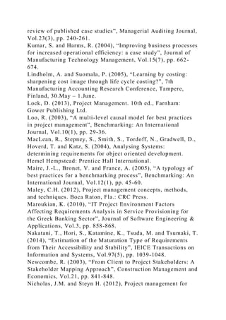 review of published case studies”, Managerial Auditing Journal,
Vol.23(3), pp. 240-261.
Kumar, S. and Harms, R. (2004), “Improving business processes
for increased operational efficiency: a case study”, Journal of
Manufacturing Technology Management, Vol.15(7), pp. 662-
674.
Lindholm, A. and Suomala, P. (2005), “Learning by costing:
sharpening cost image through life cycle costing?”, 7th
Manufacturing Accounting Research Conference, Tampere,
Finland, 30.May – 1.June.
Lock, D. (2013), Project Management. 10th ed., Farnham:
Gower Publishing Ltd.
Loo, R. (2003), “A multi-level causal model for best practices
in project management”, Benchmarking: An International
Journal, Vol.10(1), pp. 29-36.
MacLean, R., Stepney, S., Smith, S., Tordoff, N., Gradwell, D.,
Hoverd, T. and Katz, S. (2004), Analysing Systems:
determining requirements for object oriented development.
Hemel Hempstead: Prentice Hall International.
Maire, J.-L., Bronet, V. and France, A. (2005), “A typology of
best practices for a benchmarking process”, Benchmarking: An
International Journal, Vol.12(1), pp. 45-60.
Maley, C.H. (2012), Project management concepts, methods,
and techniques. Boca Raton, Fla.: CRC Press.
Maroukian, K. (2010), “IT Project Environment Factors
Affecting Requirements Analysis in Service Provisioning for
the Greek Banking Sector”, Journal of Software Engineering &
Applications, Vol.3, pp. 858-868.
Nakatani, T., Hori, S., Katamine, K., Tsuda, M. and Tsumaki, T.
(2014), “Estimation of the Maturation Type of Requirements
from Their Accessibility and Stability”, IEICE Transactions on
Information and Systems, Vol.97(5), pp. 1039-1048.
Newcombe, R. (2003), “From Client to Project Stakeholders: A
Stakeholder Mapping Approach”, Construction Management and
Economics, Vol.21, pp. 841-848.
Nicholas, J.M. and Steyn H. (2012), Project management for
 
