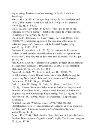 engineering, business and technology. 4th ed., London:
Routledge.
Norris, G.A. (2001), “Integrating life cycle cost analysis and
LCA”, The International Journal of Life Cycle Assessment,
Vol.6(2), pp. 118-120.
Ojala, A. and Tyrväinen, P. (2008), “Best practices in the
Japanese software market”, Global Business & Organizational
Excellence, Vol.27(2), pp. 52-64.
Otero, L.D., Centeno, G., Ruiz-Torres, A.J. and Otero, C.E.
(2009), “A systematic approach for resource allocation in
software projects”, Computers & Industrial Engineering,
Vol.56, pp. 1333-1339.
Pacheco, C. and Garcia, I. (2012), “A systematic literature
review of stakeholder identification methods in requirements
elicitation”, The Journal of Systems and Software, Vol.85, pp.
2171-2181.
Pan, G.S.C. (2005), “Information systems project abandonment:
a stakeholder analysis”, International Journal of Information
Management, Vol.25, pp. 173-184.
Pang, M.-S., Suh, W., Kim, J. and Lee, H. (2009), “A
Benchmarking-Based Requirement Analysis Methodology for
Improving Web Sites”, International Journal of Electronic
Commerce, Vol.13(3), pp. 119-162.
Park, J., Seo, D., Hong, G., Shin, D., Hwa, J. and Bae, D.-H.
(2015), “Human Resource Allocation in Software Project with
Practical Considerations”, International Journal of Software
Engineering and Knowledge Engineering, Vol.25(1), pp. 5-26.
Passenheim, O. (2009), Project Management. Copenhagen:
Bookboon.
Pouloudi, A. and Whitley, E.A. (1997), “Stakeholder
identification in inter-organizational systems: gaining insights
for drug use”, European Journal of Information Systems,
Vol.6(1), pp. 1-14.
Power, K. (2010), “Stakeholder Identification in Agile Software
Product Development Organizations”, Agile Conference, August
2010, pp. 87-94.
 