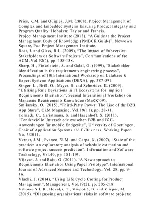 Pries, K.M. and Quigley, J.M. (2008), Project Management of
Complex and Embedded Systems Ensuring Product Integrity and
Program Quality. Hoboken: Taylor and Francis.
Project Management Institute (2013), “A Guide to the Project
Management Body of Knowledge (PMBOK Guide)”, Newtown
Square, Pa.: Project Management Institute.
Rost, J. and Glass, R.L. (2009), “The Impact of Subversive
Stakeholders on Software Projects”, Communications of the
ACM, Vol.52(7), pp. 135-138.
Sharp, H., Finkelstein, A. and Galal, G. (1999), “Stakeholder
identification in the requirements engineering process”,
Proceedings of 10th International Workshop on Database &
Expert Systems Applications (DEXA), pp. 387-391.
Singer, L., Brill, O., Meyer, S. and Schneider, K. (2009),
“Utilizing Rule Deviations in IT Ecosystems for Implicit
Requirements Elicitation”, Second International Workshop on
Managing Requirements Knowledge (MaRK'09).
Smilansky, O. (2015), “Third-Party Power: The Rise of the B2B
App Store”, CRM Magazine, Vol.19(11), pp. 28-31.
Tornack, C., Christmann, S. and Hagenhoff, S. (2011),
“Tendenzielle Unterschiede zwischen B2B und B2C-
Anwendungen für mobile Endgeräte”, University of Goettingen,
Chair of Application Systems and E-Business, Working Paper
No. 3/2011.
Verner, J.M., Evanco, W.M. and Cerpa, N. (2007), “State of the
practice: An exploratory analysis of schedule estimation and
software project success prediction”, Information and Software
Technology, Vol.49, pp. 181-193.
Vijayan, J. and Raju, G. (2011), “A New approach to
Requirements Elicitation Using Paper Prototype”, International
Journal of Advanced Science and Technology, Vol. 28, pp. 9-
16.
Vlachý, J. (2014), “Using Life Cycle Costing for Product
Management”, Management, Vol.19(2), pp. 205-218.
Vrhovec S.L.R., Hovelja, T., Vavpotič, D. and Krisper, M.
(2015), “Diagnosing organizational risks in software projects:
 