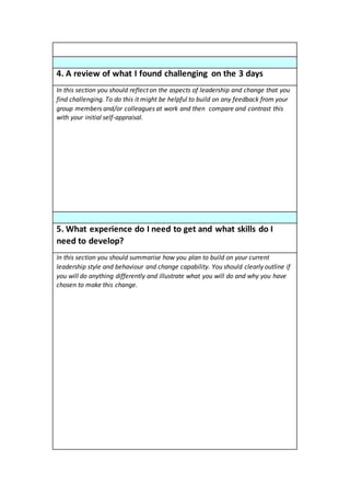 4. A review of what I found challenging on the 3 days
In this section you should reflect on the aspects of leadership and change that you
find challenging. To do this it might be helpful to build on any feedback from your
group members and/or colleagues at work and then compare and contrast this
with your initial self-appraisal.
5. What experience do I need to get and what skills do I
need to develop?
In this section you should summarise how you plan to build on your current
leadership style and behaviour and change capability. You should clearly outline if
you will do anything differently and illustrate what you will do and why you have
chosen to make this change.
 