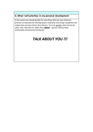 6. What I will prioritise in my personal development
In this section you should identify the main things that you have chosen to
prioritise as important for developing your leadership and change capabilities and
explain why you have chosen these themes. Try to be specific: what will you do,
when, how, with who etc. Make these SMART – Specific, Measureable,
Achieveable, Relevant and Timebound.
TALK ABOUT YOU !!!
 