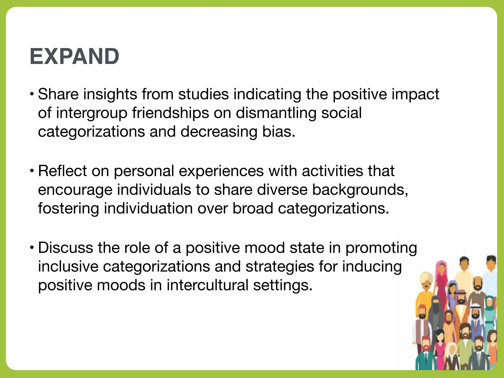 EXPAND
• Share insights from studies indicating the positive impact
of intergroup friendships on dismantling social
categorizations and decreasing bias.
• Re
fl
ect on personal experiences with activities that
encourage individuals to share diverse backgrounds,
fostering individuation over broad categorizations.
• Discuss the role of a positive mood state in promoting
inclusive categorizations and strategies for inducing
positive moods in intercultural settings.
 