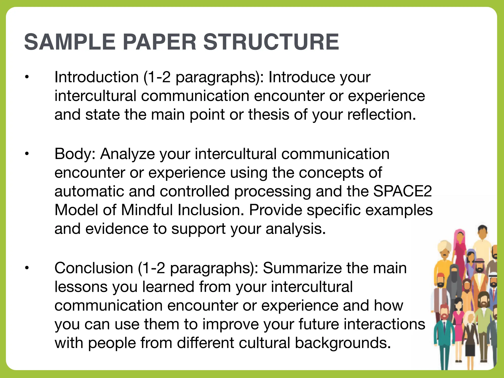 • Introduction (1-2 paragraphs): Introduce your
intercultural communication encounter or experience
and state the main point or thesis of your re
fl
ection.
• Body: Analyze your intercultural communication
encounter or experience using the concepts of
automatic and controlled processing and the SPACE2
Model of Mindful Inclusion. Provide speci
fi
c examples
and evidence to support your analysis.
• Conclusion (1-2 paragraphs): Summarize the main
lessons you learned from your intercultural
communication encounter or experience and how
you can use them to improve your future interactions
with people from di
ff
erent cultural backgrounds.
SAMPLE PAPER STRUCTURE
 