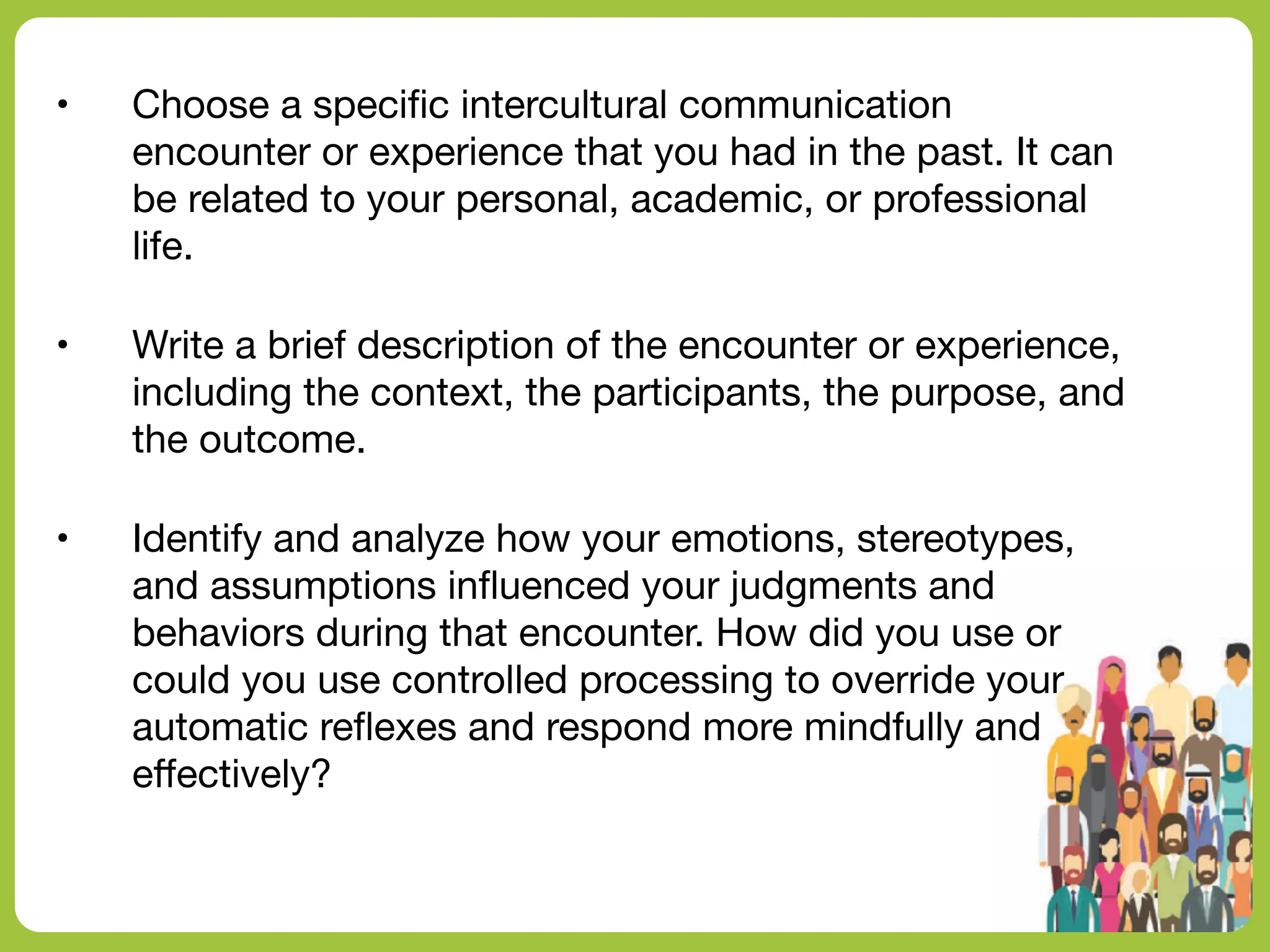 • Choose a speci
fi
c intercultural communication
encounter or experience that you had in the past. It can
be related to your personal, academic, or professional
life.
• Write a brief description of the encounter or experience,
including the context, the participants, the purpose, and
the outcome.
• Identify and analyze how your emotions, stereotypes,
and assumptions in
fl
uenced your judgments and
behaviors during that encounter. How did you use or
could you use controlled processing to override your
automatic re
fl
exes and respond more mindfully and
e
ff
ectively?
 