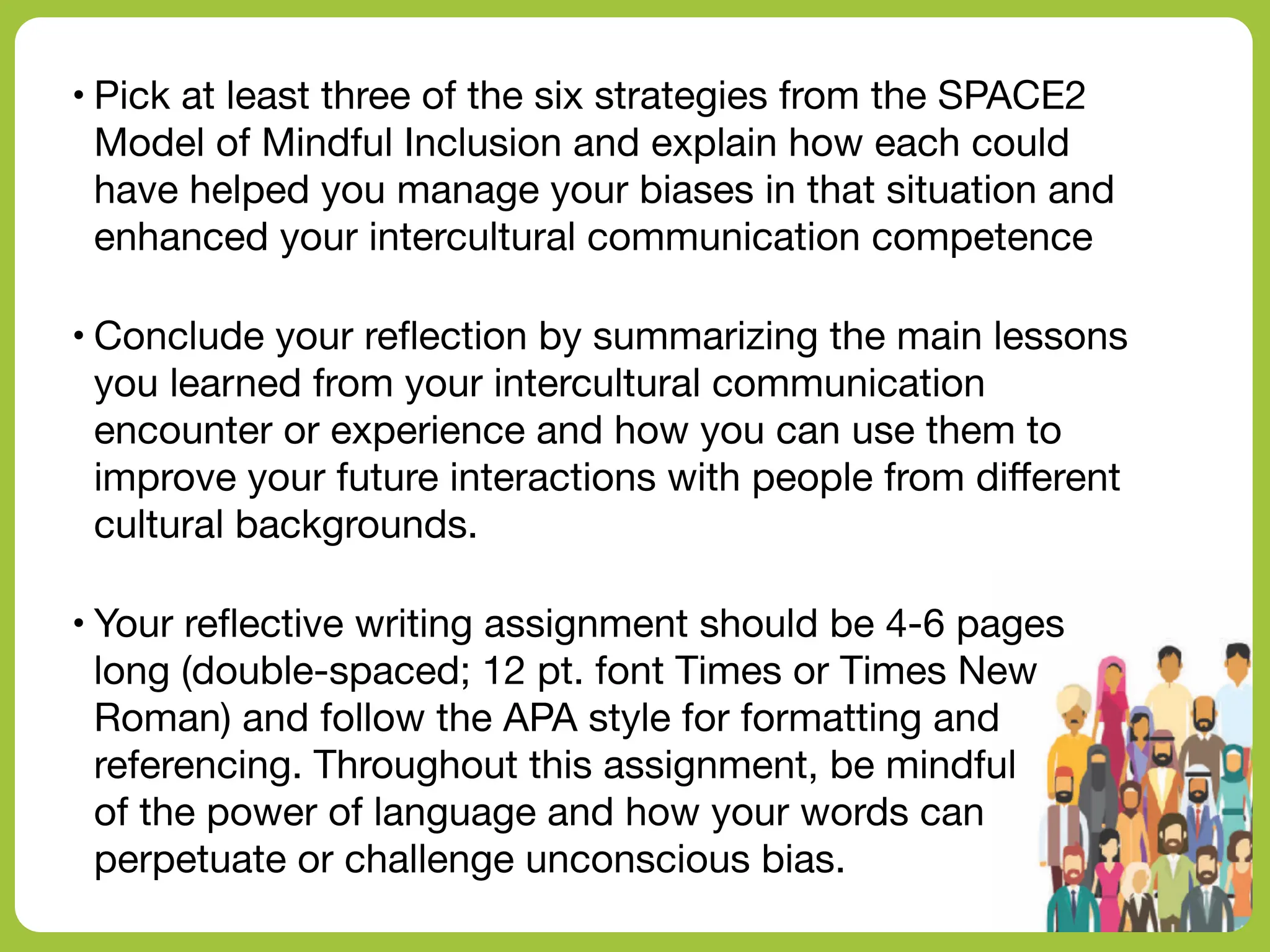 • Pick at least three of the six strategies from the SPACE2
Model of Mindful Inclusion and explain how each could
have helped you manage your biases in that situation and
enhanced your intercultural communication competence
• Conclude your re
fl
ection by summarizing the main lessons
you learned from your intercultural communication
encounter or experience and how you can use them to
improve your future interactions with people from di
ff
erent
cultural backgrounds.
• Your re
fl
ective writing assignment should be 4-6 pages
long (double-spaced; 12 pt. font Times or Times New
Roman) and follow the APA style for formatting and
referencing. Throughout this assignment, be mindful
of the power of language and how your words can
perpetuate or challenge unconscious bias.
 