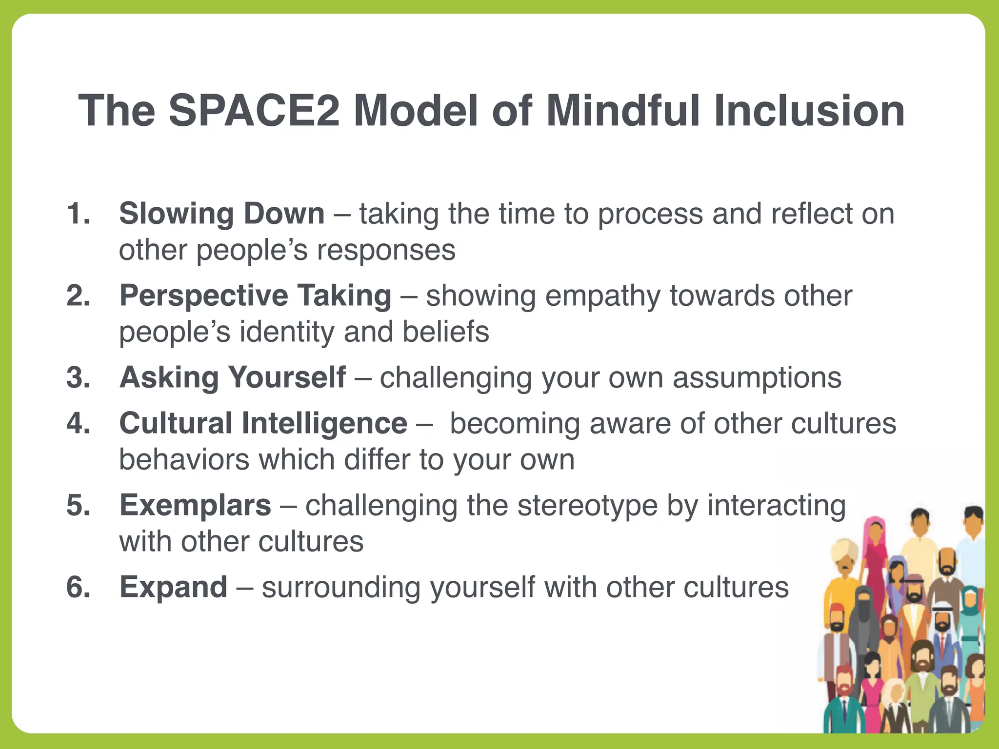 1. Slowing Down – taking the time to process and re
fl
ect on
other people’s responses
2. Perspective Taking – showing empathy towards other
people’s identity and beliefs
3. Asking Yourself – challenging your own assumptions
4. Cultural Intelligence – becoming aware of other cultures
behaviors which differ to your own
5. Exemplars – challenging the stereotype by interacting
with other cultures
6. Expand – surrounding yourself with other cultures
The SPACE2 Model of Mindful Inclusion
 