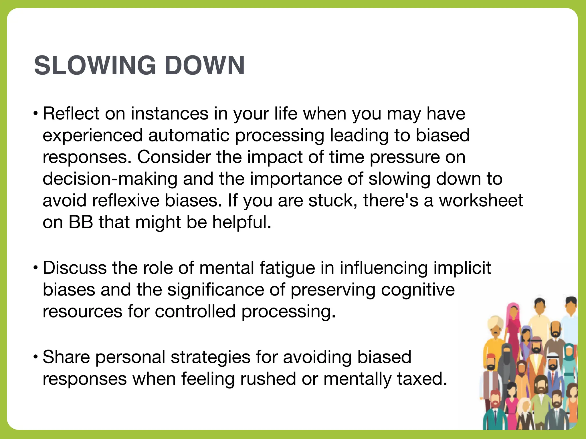 SLOWING DOWN
• Re
fl
ect on instances in your life when you may have
experienced automatic processing leading to biased
responses. Consider the impact of time pressure on
decision-making and the importance of slowing down to
avoid re
fl
exive biases. If you are stuck, there's a worksheet
on BB that might be helpful.
• Discuss the role of mental fatigue in in
fl
uencing implicit
biases and the signi
fi
cance of preserving cognitive
resources for controlled processing.
• Share personal strategies for avoiding biased
responses when feeling rushed or mentally taxed.
 