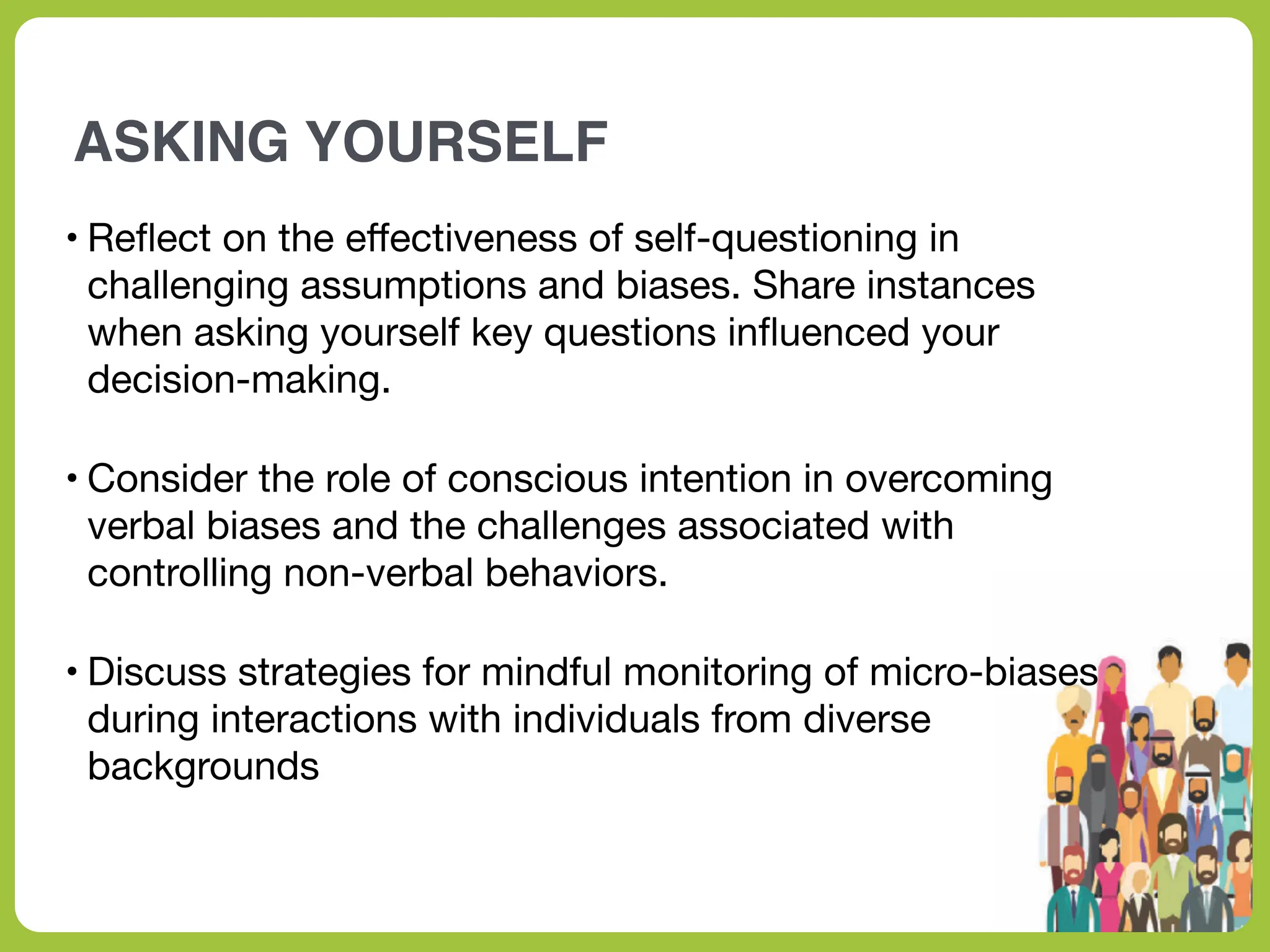 ASKING YOURSELF
• Re
fl
ect on the e
ff
ectiveness of self-questioning in
challenging assumptions and biases. Share instances
when asking yourself key questions in
fl
uenced your
decision-making.
• Consider the role of conscious intention in overcoming
verbal biases and the challenges associated with
controlling non-verbal behaviors.
• Discuss strategies for mindful monitoring of micro-biases
during interactions with individuals from diverse
backgrounds
 