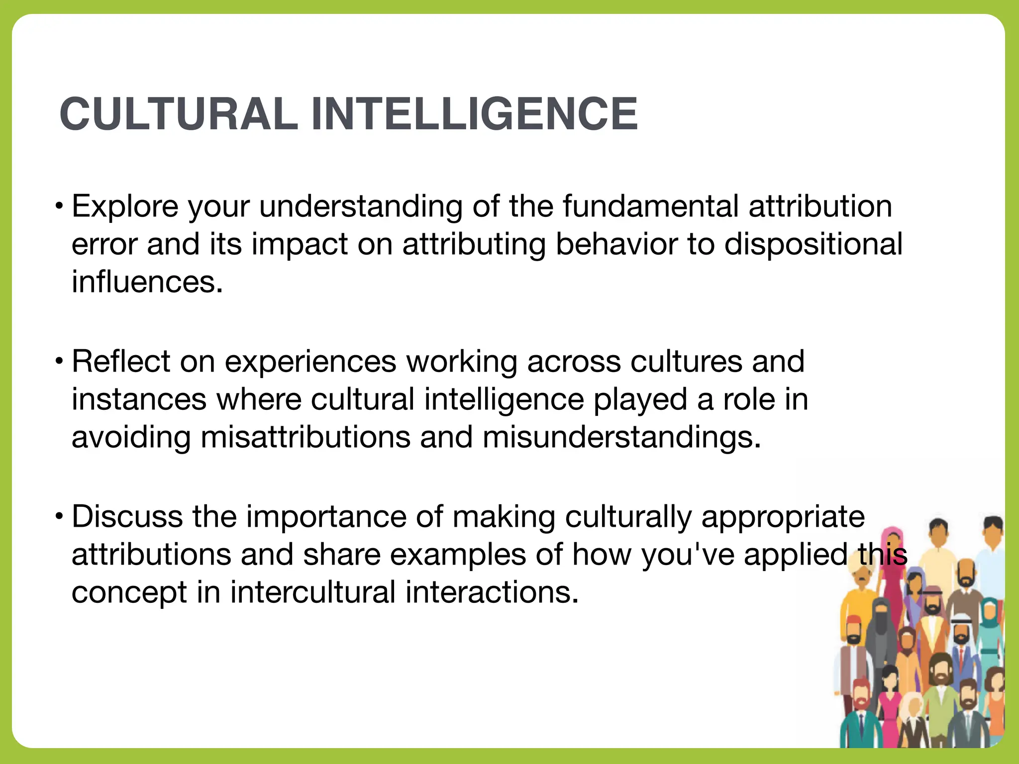 CULTURAL INTELLIGENCE
• Explore your understanding of the fundamental attribution
error and its impact on attributing behavior to dispositional
in
fl
uences.
• Re
fl
ect on experiences working across cultures and
instances where cultural intelligence played a role in
avoiding misattributions and misunderstandings.
• Discuss the importance of making culturally appropriate
attributions and share examples of how you've applied this
concept in intercultural interactions.
 