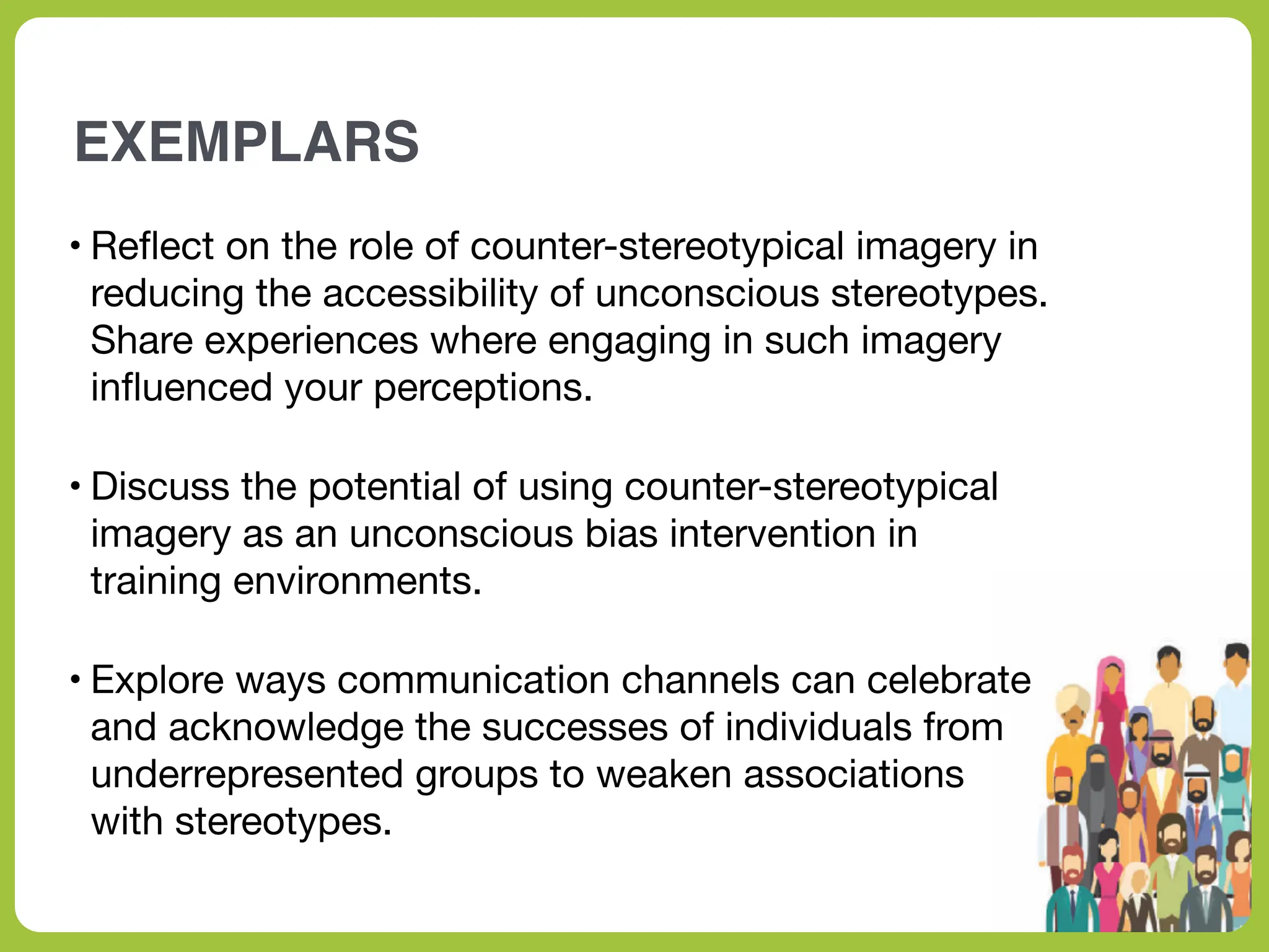 EXEMPLARS
• Re
fl
ect on the role of counter-stereotypical imagery in
reducing the accessibility of unconscious stereotypes.
Share experiences where engaging in such imagery
in
fl
uenced your perceptions.
• Discuss the potential of using counter-stereotypical
imagery as an unconscious bias intervention in
training environments.
• Explore ways communication channels can celebrate
and acknowledge the successes of individuals from
underrepresented groups to weaken associations
with stereotypes.
 