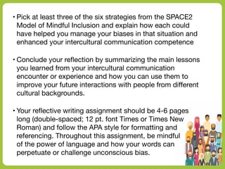 • Pick at least three of the six strategies from the SPACE2
Model of Mindful Inclusion and explain how each could
have helped you manage your biases in that situation and
enhanced your intercultural communication competence
• Conclude your re
fl
ection by summarizing the main lessons
you learned from your intercultural communication
encounter or experience and how you can use them to
improve your future interactions with people from di
ff
erent
cultural backgrounds.
• Your re
fl
ective writing assignment should be 4-6 pages
long (double-spaced; 12 pt. font Times or Times New
Roman) and follow the APA style for formatting and
referencing. Throughout this assignment, be mindful
of the power of language and how your words can
perpetuate or challenge unconscious bias.
 