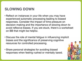 SLOWING DOWN
• Re
fl
ect on instances in your life when you may have
experienced automatic processing leading to biased
responses. Consider the impact of time pressure on
decision-making and the importance of slowing down to
avoid re
fl
exive biases. If you are stuck, there's a worksheet
on BB that might be helpful.
• Discuss the role of mental fatigue in in
fl
uencing implicit
biases and the signi
fi
cance of preserving cognitive
resources for controlled processing.
• Share personal strategies for avoiding biased
responses when feeling rushed or mentally taxed.
 