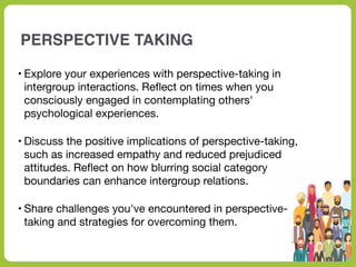 PERSPECTIVE TAKING
• Explore your experiences with perspective-taking in
intergroup interactions. Re
fl
ect on times when you
consciously engaged in contemplating others'
psychological experiences.
• Discuss the positive implications of perspective-taking,
such as increased empathy and reduced prejudiced
attitudes. Re
fl
ect on how blurring social category
boundaries can enhance intergroup relations.
• Share challenges you've encountered in perspective-
taking and strategies for overcoming them.
 