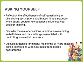 ASKING YOURSELF
• Re
fl
ect on the e
ff
ectiveness of self-questioning in
challenging assumptions and biases. Share instances
when asking yourself key questions in
fl
uenced your
decision-making.
• Consider the role of conscious intention in overcoming
verbal biases and the challenges associated with
controlling non-verbal behaviors.
• Discuss strategies for mindful monitoring of micro-biases
during interactions with individuals from diverse
backgrounds
 