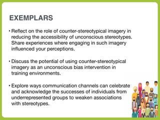 EXEMPLARS
• Re
fl
ect on the role of counter-stereotypical imagery in
reducing the accessibility of unconscious stereotypes.
Share experiences where engaging in such imagery
in
fl
uenced your perceptions.
• Discuss the potential of using counter-stereotypical
imagery as an unconscious bias intervention in
training environments.
• Explore ways communication channels can celebrate
and acknowledge the successes of individuals from
underrepresented groups to weaken associations
with stereotypes.
 