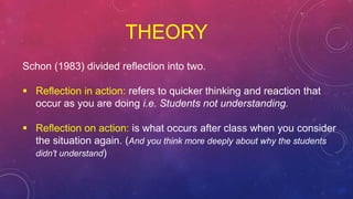 THEORY
Schon (1983) divided reflection into two.
 Reflection in action: refers to quicker thinking and reaction that
occur as you are doing i.e. Students not understanding.
 Reflection on action: is what occurs after class when you consider
the situation again. (And you think more deeply about why the students
didn't understand)
 