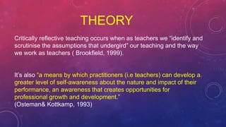 THEORY
Critically reflective teaching occurs when as teachers we “identify and
scrutinise the assumptions that undergird” our teaching and the way
we work as teachers ( Brookfield, 1999).
It’s also “a means by which practitioners (i.e teachers) can develop a
greater level of self-awareness about the nature and impact of their
performance, an awareness that creates opportunities for
professional growth and development.”
(Osteman& Kottkamp, 1993)
 