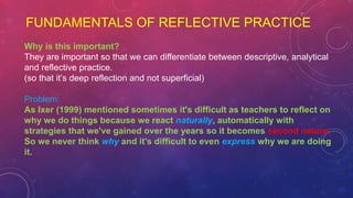 FUNDAMENTALS OF REFLECTIVE PRACTICE
Why is this important?
They are important so that we can differentiate between descriptive, analytical
and reflective practice.
(so that it’s deep reflection and not superficial)
Problem:
As Ixer (1999) mentioned sometimes it's difficult as teachers to reflect on
why we do things because we react naturally, automatically with
strategies that we've gained over the years so it becomes second nature.
So we never think why and it's difficult to even express why we are doing
it.
 