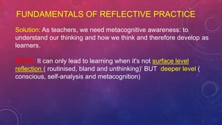 FUNDAMENTALS OF REFLECTIVE PRACTICE
Solution: As teachers, we need metacognitive awareness: to
understand our thinking and how we think and therefore develop as
learners.
NOTE: It can only lead to learning when it's not surface level
reflection ( routinised, bland and unthinking)’ BUT deeper level (
conscious, self-analysis and metacognition)
 