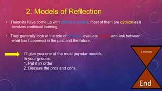 2. Models of Reflection
• Theorists have come up with different models, most of them are cyclical as it
involves continual learning.
• They generally look at the role of feelings, evaluate events and link between
what has happened in the past and the future.
I’ll give you one of the most popular models.
In your groups:
1. Put it in order
2. Discuss the pros and cons.
1 minute
End
 
