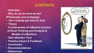 CONTENTS
• Definition
• Why do we do what we do?
(Philosophy and pedagogy)
• ‘Ain’t nobody got time for that’
• Theory
• Fundamentals of reflective practice
(Critical Thinking and Analysis &
Models of reflection)
• Self reflection Time
• Practice lesson & Feedback
• Conclusion
• Recommendations
• References
 