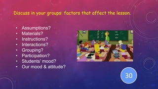 Discuss in your groups: factors that affect the lesson.
• Assumptions?
• Materials?
• Instructions?
• Interactions?
• Grouping?
• Participation?
• Students’ mood?
• Our mood & attitude?
End123456789101112131415161718192021222324252627282930
 
