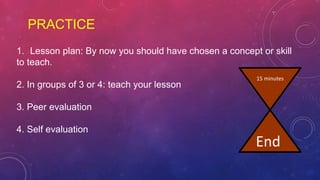 PRACTICE
1. Lesson plan: By now you should have chosen a concept or skill
to teach.
2. In groups of 3 or 4: teach your lesson
3. Peer evaluation
4. Self evaluation
15 minutes
End
 