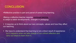 CONCLUSION:
Reflective practice is part and parcel of career long learning.
Being a reflective teacher requires continual learning:
to adapt to latest developments, changes in pedagogy.
 It requires us to think about our own concepts, values and how they affect
our teaching.
 We have to understand that learning is not a direct result of experience:
but it happens when we take charge of our critical reflection and
carry out steps to learn from it.
 
