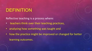 DEFINITION
Reflective teaching is a process where:
• teachers think over their teaching practices,
• analyzing how something was taught and
• how the practice might be improved or changed for better
learning outcomes.
 