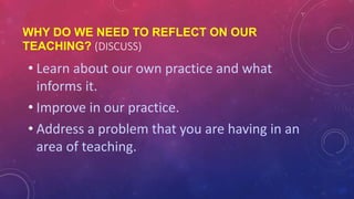 WHY DO WE NEED TO REFLECT ON OUR
TEACHING? (DISCUSS)
• Learn about our own practice and what
informs it.
• Improve in our practice.
• Address a problem that you are having in an
area of teaching.
 